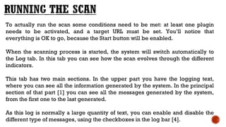 To actually run the scan some conditions need to be met: at least one plugin
needs to be activated, and a target URL must be set. You’ll notice that
everything is OK to go, because the Start button will be enabled.
When the scanning process is started, the system will switch automatically to
the Log tab. In this tab you can see how the scan evolves through the different
indicators.
This tab has two main sections. In the upper part you have the logging text,
where you can see all the information generated by the system. In the principal
section of that part [1] you can see all the messages generated by the system,
from the first one to the last generated. 
As this log is normally a large quantity of text, you can enable and disable the
different type of messages, using the checkboxes in the log bar [4].
 