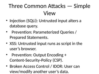 Three Common Attacks — Simple
View
• Injection (SQLi): Untrusted input alters a
database query.
• Prevention: Parameterized Queries /
Prepared Statements.
• XSS: Untrusted input runs as script in the
user’s browser.
• Prevention: Output Encoding +
Content Security Policy (CSP).
‑ ‑
• Broken Access Control / IDOR: User can
view/modify another user’s data.
 