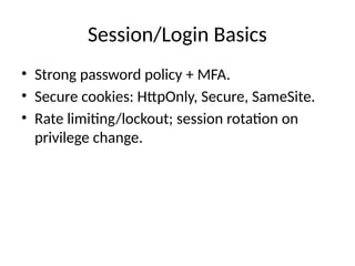 Session/Login Basics
• Strong password policy + MFA.
• Secure cookies: HttpOnly, Secure, SameSite.
• Rate limiting/lockout; session rotation on
privilege change.
 