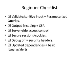 Beginner Checklist
• ☑ Validate/sanitize input + Parameterized
Queries.
• ☑ Output Encoding + CSP.
• ☑ Server side access control.
‑
• ☑ Secure sessions/cookies.
• ☑ Debug off + security headers.
• ☑ Updated dependencies + basic
logging/alerts.
 