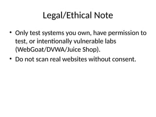 Legal/Ethical Note
• Only test systems you own, have permission to
test, or intentionally vulnerable labs
(WebGoat/DVWA/Juice Shop).
• Do not scan real websites without consent.
 