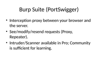 Burp Suite (PortSwigger)
• Interception proxy between your browser and
the server.
• See/modify/resend requests (Proxy,
Repeater).
• Intruder/Scanner available in Pro; Community
is sufficient for learning.
 