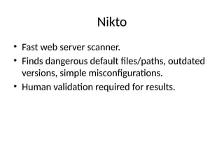 Nikto
• Fast web server scanner.
• Finds dangerous default files/paths, outdated
versions, simple misconfigurations.
• Human validation required for results.
 
