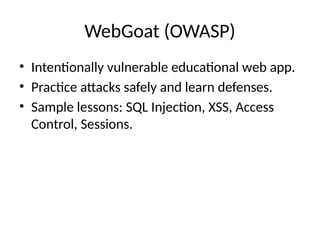 WebGoat (OWASP)
• Intentionally vulnerable educational web app.
• Practice attacks safely and learn defenses.
• Sample lessons: SQL Injection, XSS, Access
Control, Sessions.
 