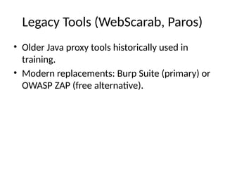 Legacy Tools (WebScarab, Paros)
• Older Java proxy tools historically used in
training.
• Modern replacements: Burp Suite (primary) or
OWASP ZAP (free alternative).
 