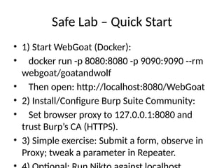 Safe Lab – Quick Start
• 1) Start WebGoat (Docker):
• docker run -p 8080:8080 -p 9090:9090 --rm
webgoat/goatandwolf
• Then open: http://localhost:8080/WebGoat
• 2) Install/Configure Burp Suite Community:
• Set browser proxy to 127.0.0.1:8080 and
trust Burp’s CA (HTTPS).
• 3) Simple exercise: Submit a form, observe in
Proxy; tweak a parameter in Repeater.
 