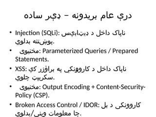 –
‫ساده‬ ‫ډېر‬ ‫بریدونه‬ ‫عام‬ ‫درې‬
• Injection (SQLi): ‫ډیټابېس‬ ‫د‬ ‫داخل‬ ‫ناپاک‬
‫بدلوي‬ ‫پوښتنه‬.
• ‫مخنیوی‬: Parameterized Queries / Prepared
Statements.
• XSS: ‫کې‬ ‫براؤزر‬ ‫په‬ ‫کاروونکي‬ ‫د‬ ‫داخل‬ ‫ناپاک‬
‫چلوي‬ ‫سکریپټ‬.
• ‫مخنیوی‬: Output Encoding + Content-Security-
Policy (CSP).
• Broken Access Control / IDOR: ‫بل‬ ‫د‬ ‫کاروونکی‬
/
‫بدلوي‬ ‫ویني‬ ‫معلومات‬ ‫چا‬.
 