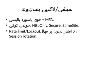 /
‫بنسټونه‬ ‫الګین‬ ‫سیشن‬
• ‫پالیسي‬ ‫پاسورډ‬ ‫قوي‬ + MFA.
• ‫کوکي‬ ‫خوندي‬: HttpOnly, Secure, SameSite.
• Rate limit/Lockout‫مهال‬ ‫پر‬ ‫بدلون‬ ‫امتیاز‬ ‫د‬ ‫؛‬
Session rotation.
 