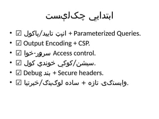 ‫‌لېست‬
‫ک‬‫چ‬ ‫ابتدایي‬
• ☑ /
‫پاکول‬ ‫تایید‬ ‫انپټ‬ + Parameterized Queries.
• ☑ Output Encoding + CSP.
• ☑ -
‫خوا‬ ‫سرور‬ Access control.
• ☑ /
‫کول‬ ‫خوندي‬ ‫کوکي‬ ‫سیشن‬.
• ☑ Debug ‫بند‬ + Secure headers.
• ☑ / +
‫خبرتیا‬ ‫لوګینګ‬ ‫ساده‬ ‫تازه‬ ‫وابستګۍ‬.
 