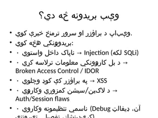 ‫دي؟‬ ‫څه‬ ‫بریدونه‬ ‫وېب‬
• ‫کوي‬ ‫خبرې‬ ‫ترمنځ‬ ‫سرور‬ ‫او‬ ‫براؤزر‬ ‫د‬ ‫‌اپ‬
‫ب‬‫وې‬.
• ‫کوي‬ ‫هڅه‬ ‫بریدوونکي‬:
• • ‫واستوي‬ ‫داخل‬ ‫ناپاک‬ → Injection (‫لکه‬ SQLi)
• • ‫کړي‬ ‫ترالسه‬ ‫معلومات‬ ‫کاروونکي‬ ‫بل‬ ‫د‬ →
Broken Access Control / IDOR
• • ‫وچلوي‬ ‫کوډ‬ ‫کې‬ ‫براؤزر‬ ‫په‬ → XSS
• • /
‫وکاروي‬ ‫کمزوري‬ ‫سیشن‬ ‫الګین‬ ‫د‬ →
Auth/Session flaws
• • ‫وکاروي‬ ‫تنظیمونه‬ ‫ناسمي‬ (Debug ‫ډیفالټ‬ ،‫آن‬
 