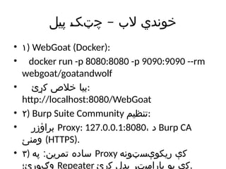 –
‫پیل‬ ‫چټک‬ ‫الب‬ ‫خوندي‬
• ۱) WebGoat (Docker):
• docker run -p 8080:8080 -p 9090:9090 --rm
webgoat/goatandwolf
• ‫کړئ‬ ‫خالص‬ ‫بیا‬:
http://localhost:8080/WebGoat
• ۲) Burp Suite Community ‫تنظیم‬:
• ‫براؤزر‬ Proxy: 127.0.0.1:8080، ‫د‬ Burp CA
‫ومنئ‬ (HTTPS).
• ۳) :
‫په‬ ‫تمرین‬ ‫ساده‬ Proxy ‫ریکوېسټونه‬ ‫کې‬
‫وګورئ؛‬ Repeater ‫کړئ‬ ‫بدل‬ ‫پارامیټر‬ ‫یو‬ ‫کې‬.
 