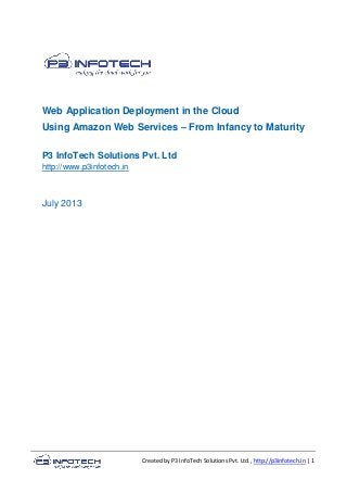 Created by P3 InfoTech Solutions Pvt. Ltd., http://p3infotech.in | 1
Web Application Deployment in the Cloud
Using Amazon Web Services – From Infancy to Maturity
P3 InfoTech Solutions Pvt. Ltd
http://www.p3infotech.in
July 2013
 