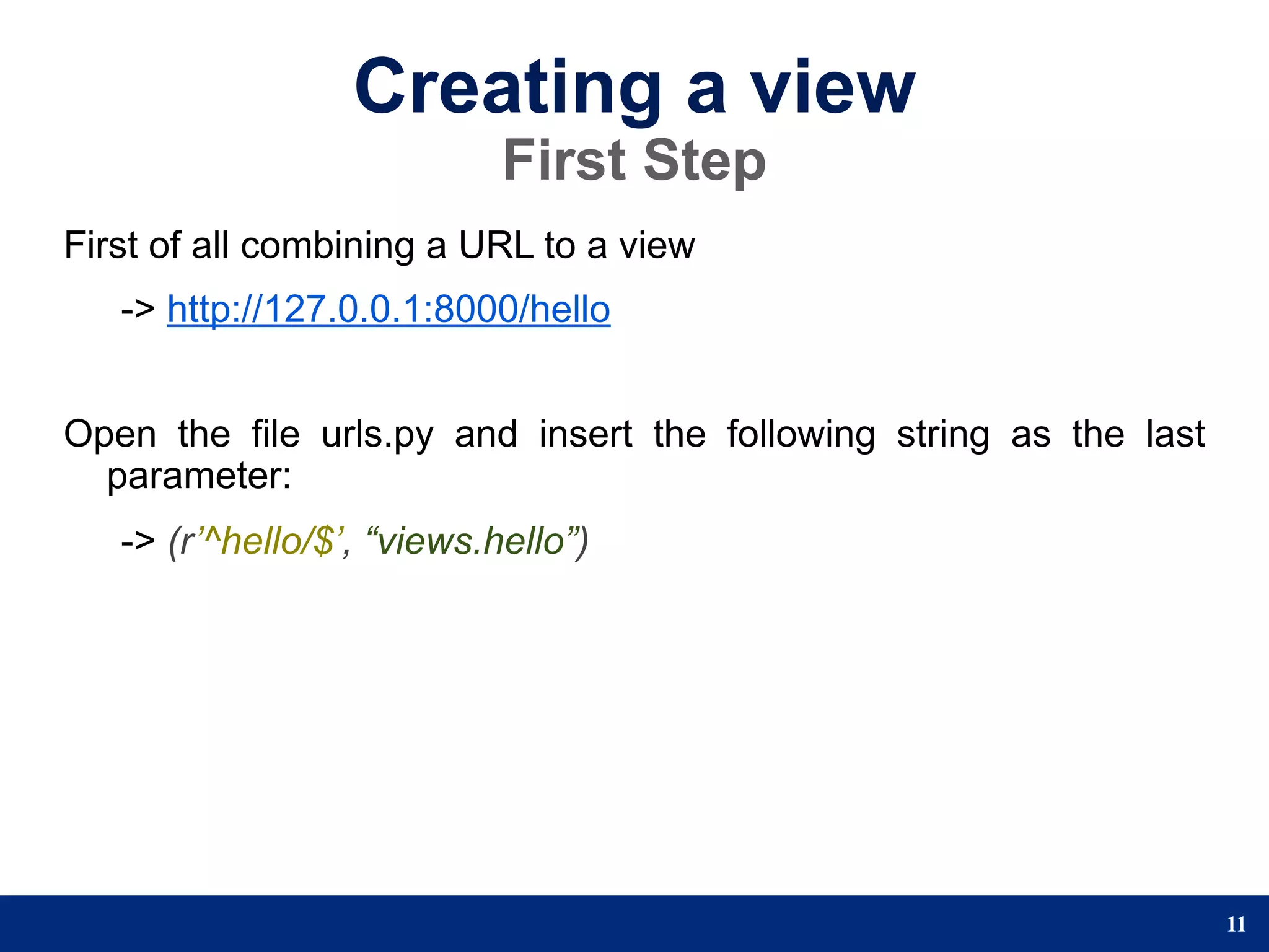 Creating a view
                            First Step
First of all combining a URL to a view
   -> http://127.0.0.1:8000/hello


Open the file urls.py and insert the following string as the last
  parameter:
   -> (r’^hello/$’, “views.hello”)




                                                                    11
 