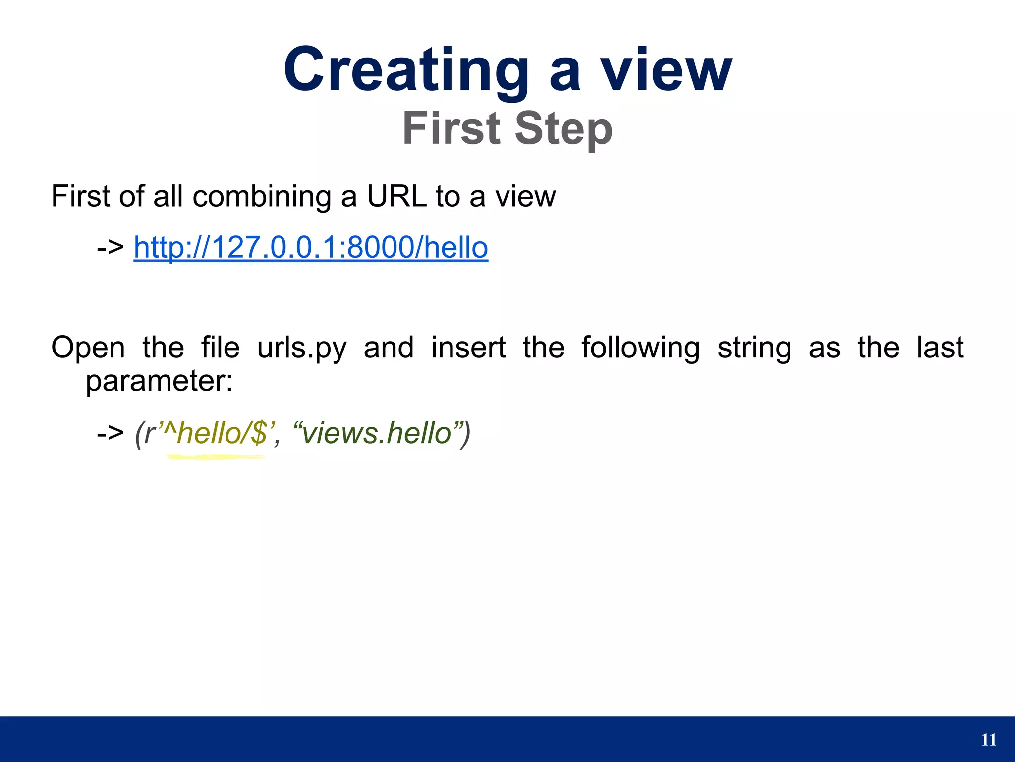 Creating a view
                            First Step
First of all combining a URL to a view
   -> http://127.0.0.1:8000/hello


Open the file urls.py and insert the following string as the last
  parameter:
   -> (r’^hello/$’, “views.hello”)




                                                                    11
 