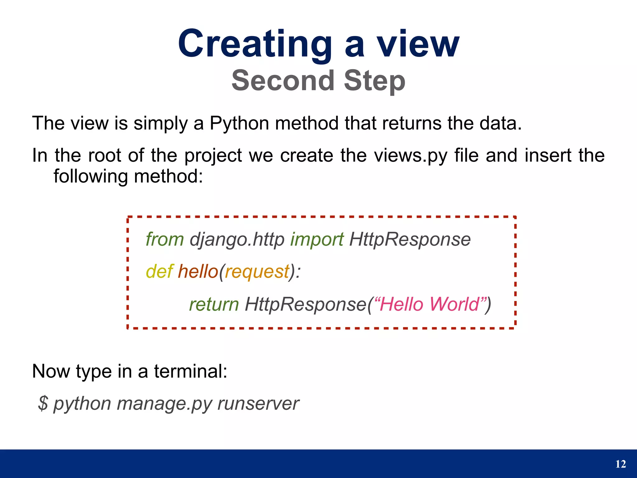 Creating a view
                          Second Step
The view is simply a Python method that returns the data.
In the root of the project we create the views.py file and insert the
   following method:


             from django.http import HttpResponse
             def hello(request):
                  return HttpResponse(“Hello World”)


Now type in a terminal:
$ python manage.py runserver


                                                                        12
 