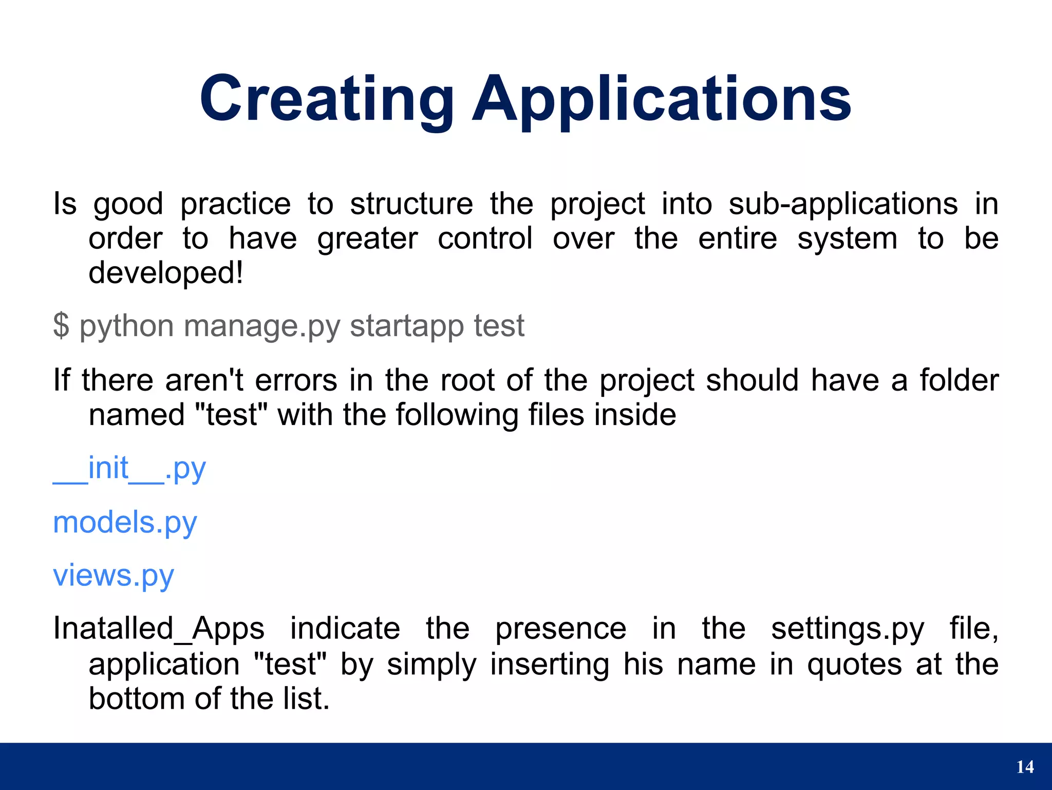 Creating Applications
Is good practice to structure the project into sub-applications in
   order to have greater control over the entire system to be
   developed!
$ python manage.py startapp test
If there aren't errors in the root of the project should have a folder
    named "test" with the following files inside
__init__.py
models.py
views.py
Inatalled_Apps indicate the presence in the settings.py file,
   application "test" by simply inserting his name in quotes at the
   bottom of the list.

                                                                         14
 