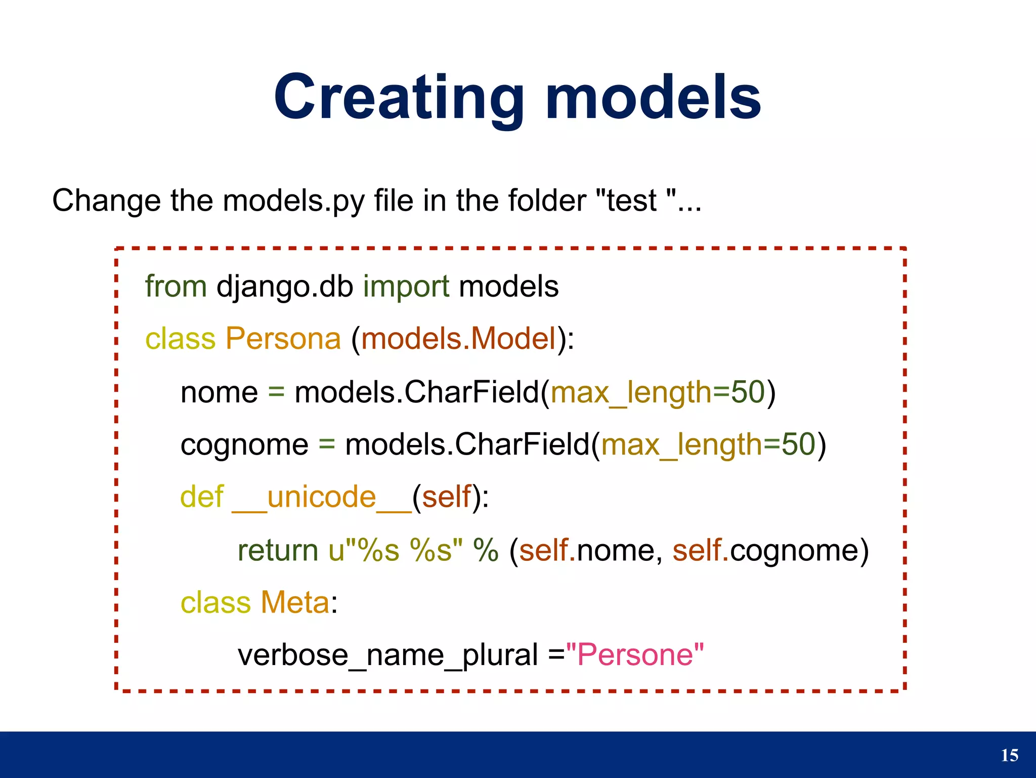 Creating models
Change the models.py file in the folder "test "...

       from django.db import models
       class Persona (models.Model):
         nome = models.CharField(max_length=50)
         cognome = models.CharField(max_length=50)
         def __unicode__(self):
              return u"%s %s" % (self.nome, self.cognome)
         class Meta:
              verbose_name_plural ="Persone"


                                                            15
 