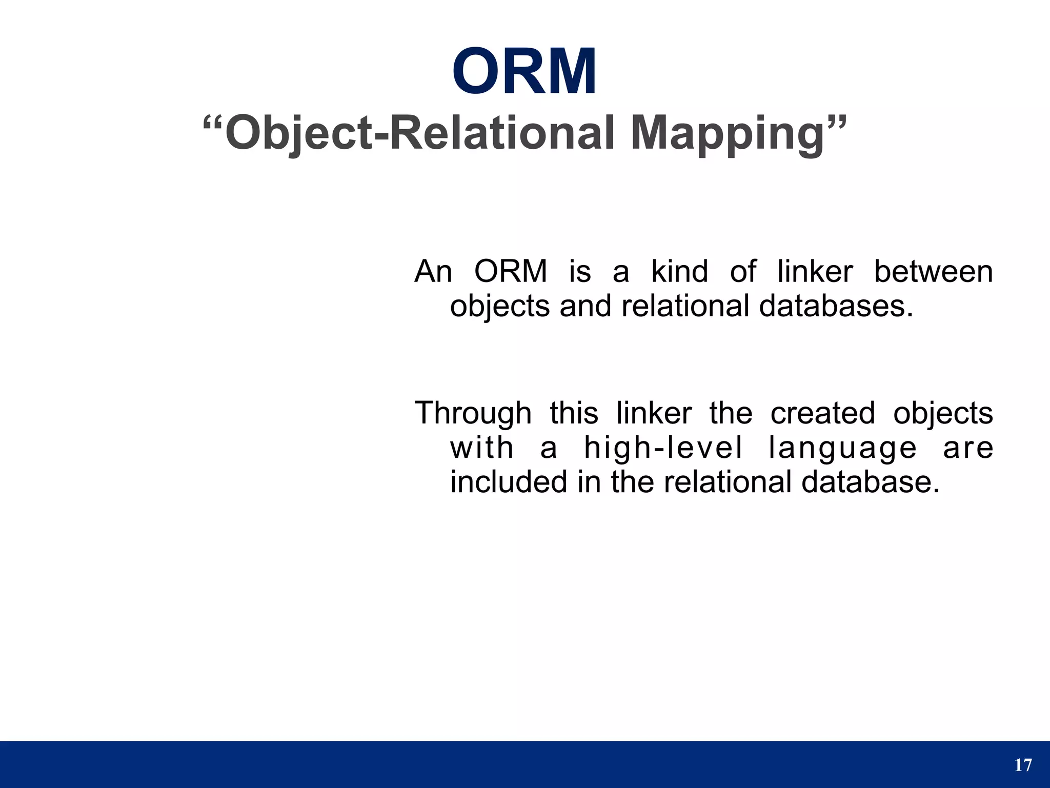 ORM
“Object-Relational Mapping”

        An ORM is a kind of linker between
          objects and relational databases.


        Through this linker the created objects
          with a high-level language are
          included in the relational database.




                                                  17
 