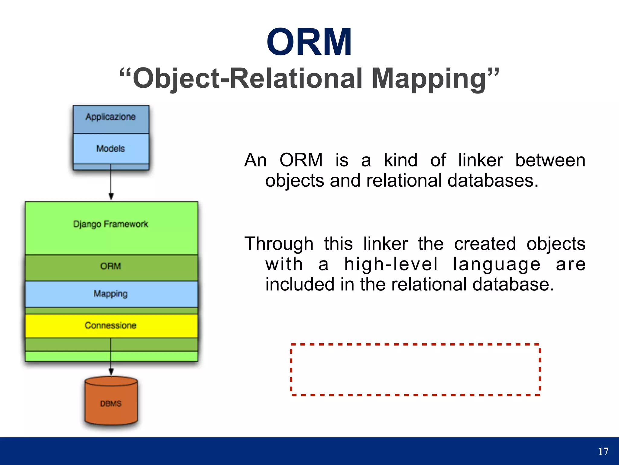 ORM
“Object-Relational Mapping”

        An ORM is a kind of linker between
          objects and relational databases.


        Through this linker the created objects
          with a high-level language are
          included in the relational database.




                                                  17
 