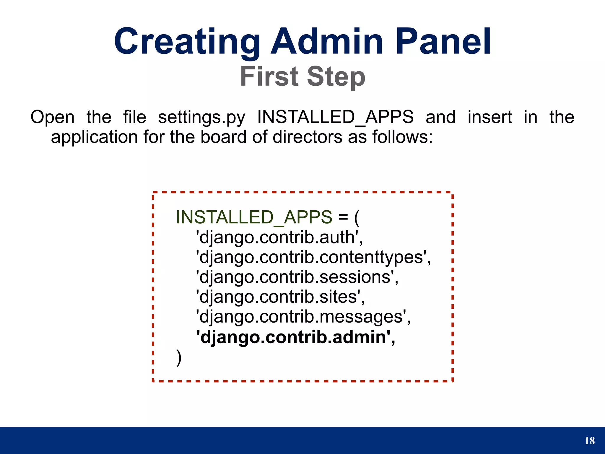 Creating Admin Panel
                      First Step
Open the file settings.py INSTALLED_APPS and insert in the
  application for the board of directors as follows:



               INSTALLED_APPS = (
                 'django.contrib.auth',
                 'django.contrib.contenttypes',
                 'django.contrib.sessions',
                 'django.contrib.sites',
                 'django.contrib.messages',
                 'django.contrib.admin',
               )



                                                             18
 