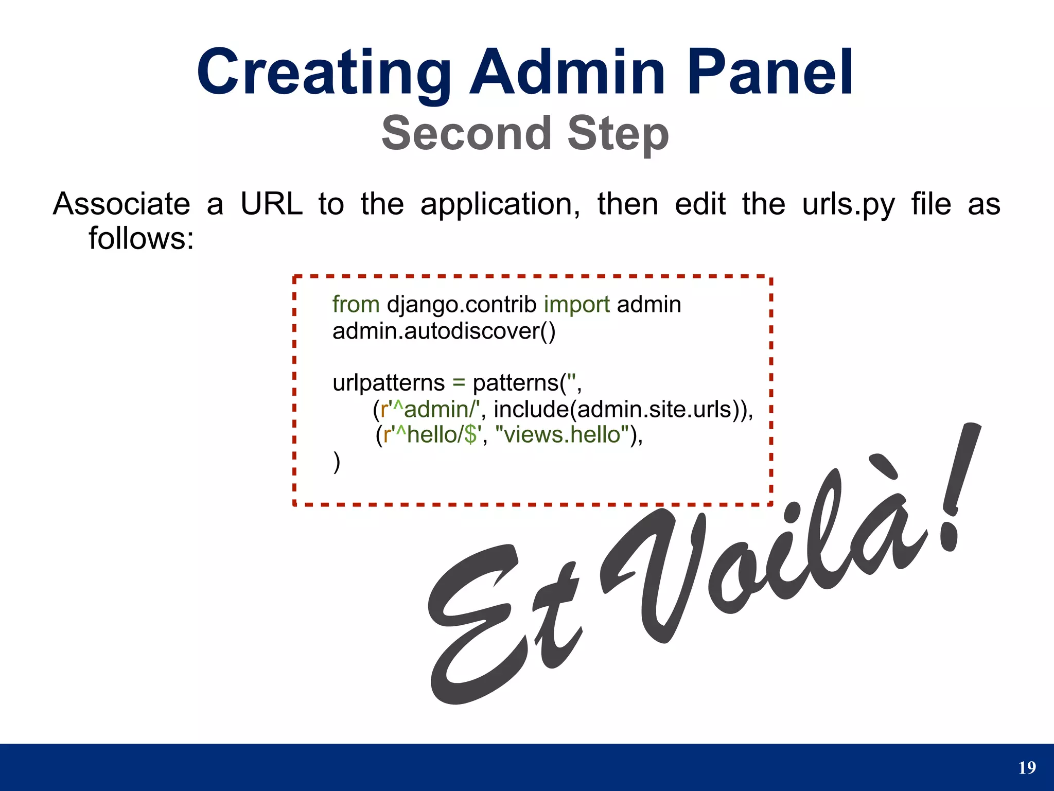 Creating Admin Panel
                       Second Step
Associate a URL to the application, then edit the urls.py file as
  follows:
                   from django.contrib import admin
                   admin.autodiscover()

                   urlpatterns = patterns('',




                                                         !
                       (r'^admin/', include(admin.site.urls)),




                                                      là
                       (r'^hello/$', "views.hello"),




                                                   oi
                   )




                            E t                   V
                                                                    19
 