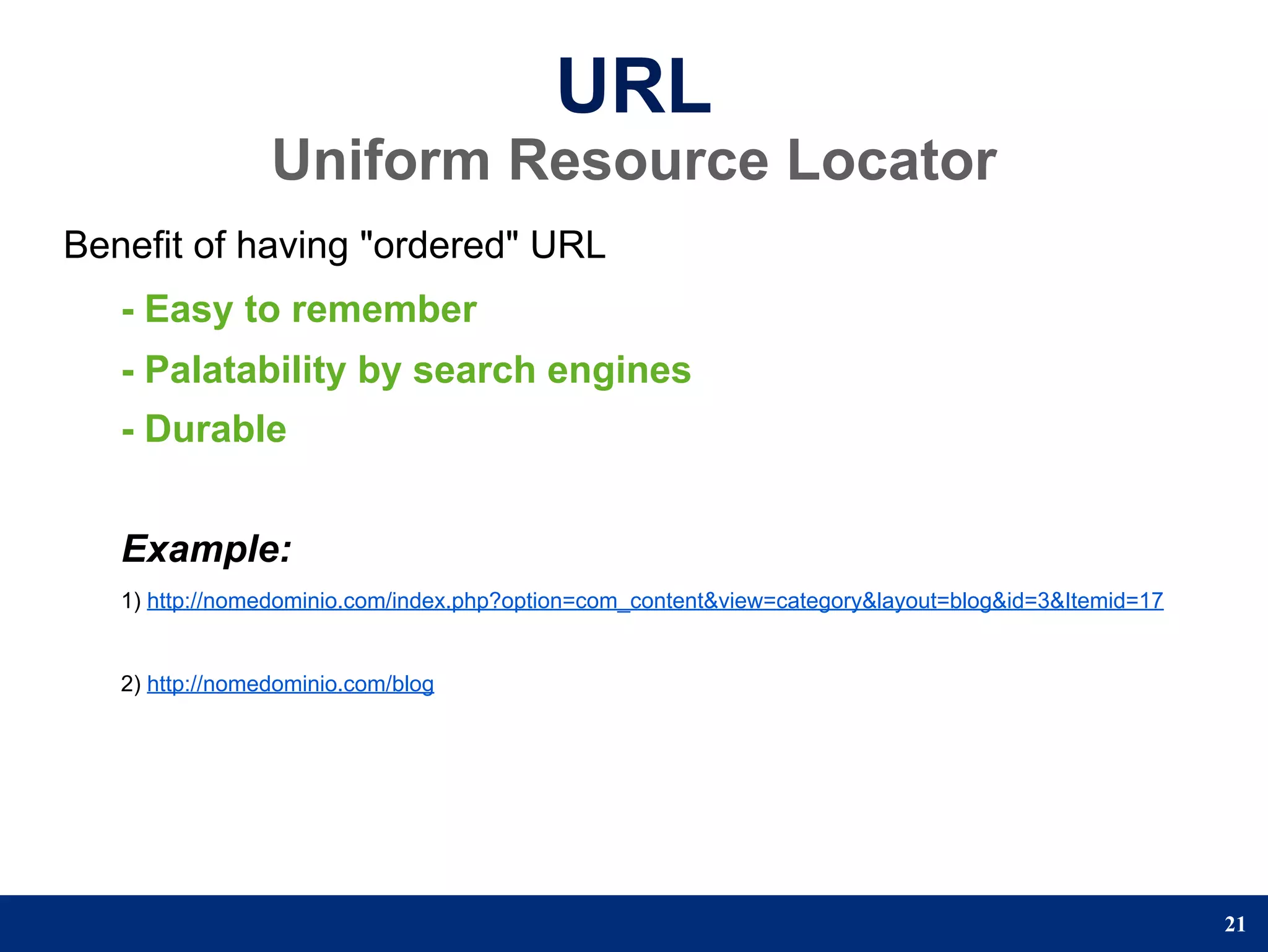 URL
                 Uniform Resource Locator
Benefit of having "ordered" URL
   - Easy to remember
   - Palatability by search engines
   - Durable


   Example:
   1) http://nomedominio.com/index.php?option=com_content&view=category&layout=blog&id=3&Itemid=17


   2) http://nomedominio.com/blog




                                                                                                     21
 