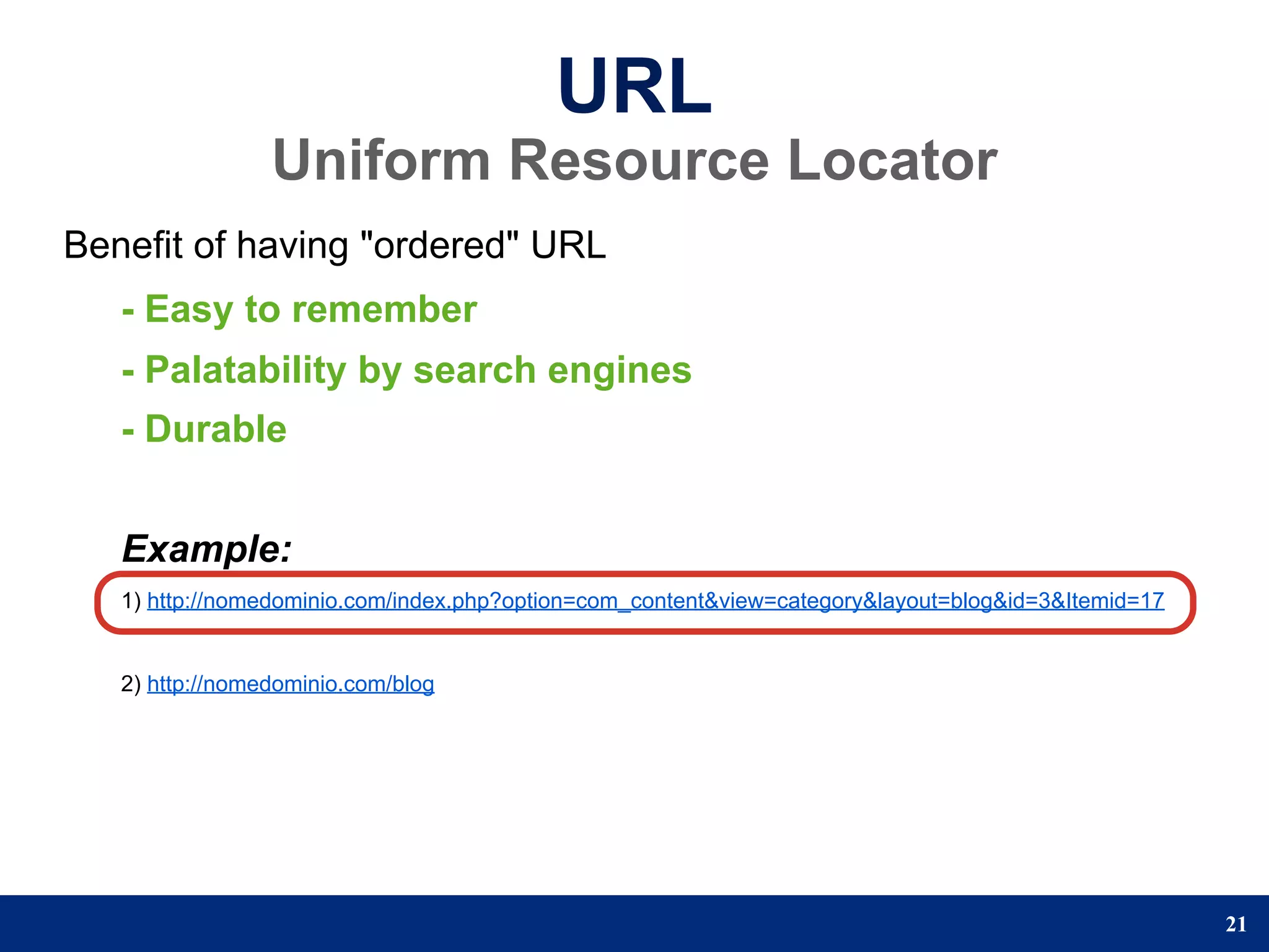 URL
                 Uniform Resource Locator
Benefit of having "ordered" URL
   - Easy to remember
   - Palatability by search engines
   - Durable


   Example:
   1) http://nomedominio.com/index.php?option=com_content&view=category&layout=blog&id=3&Itemid=17


   2) http://nomedominio.com/blog




                                                                                                     21
 