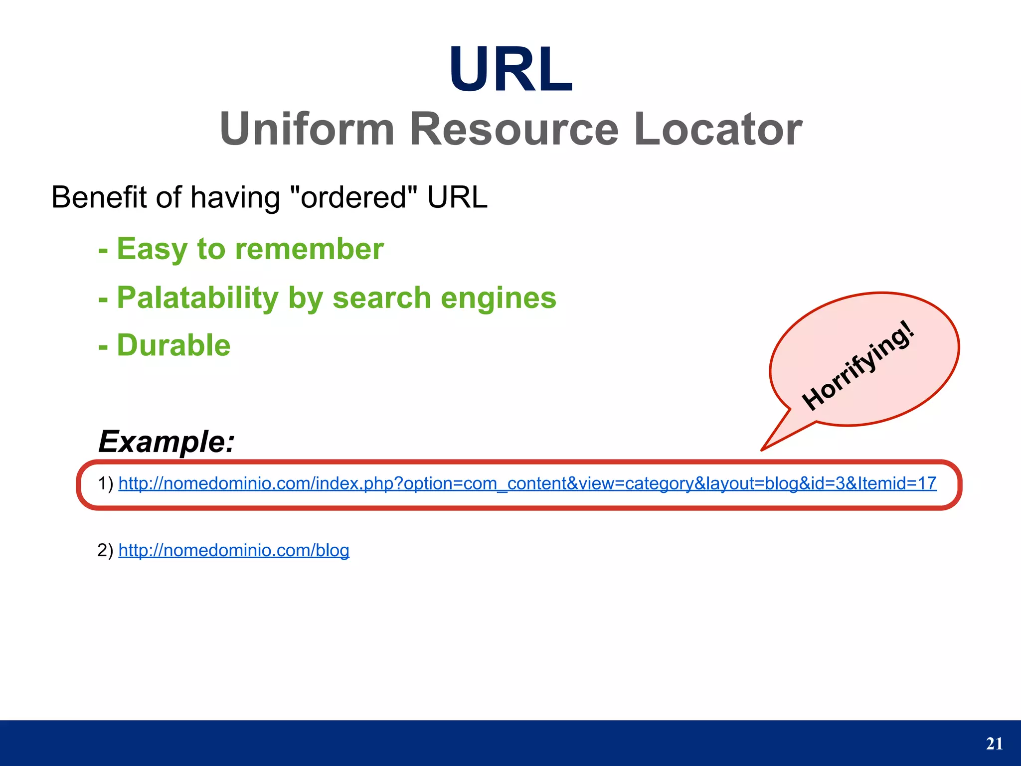 URL
                 Uniform Resource Locator
Benefit of having "ordered" URL
   - Easy to remember
   - Palatability by search engines
   - Durable                                                                                    n g!
                                                                                            yi
                                                                                      r rif
                                                                                   Ho
   Example:
   1) http://nomedominio.com/index.php?option=com_content&view=category&layout=blog&id=3&Itemid=17


   2) http://nomedominio.com/blog




                                                                                                       21
 