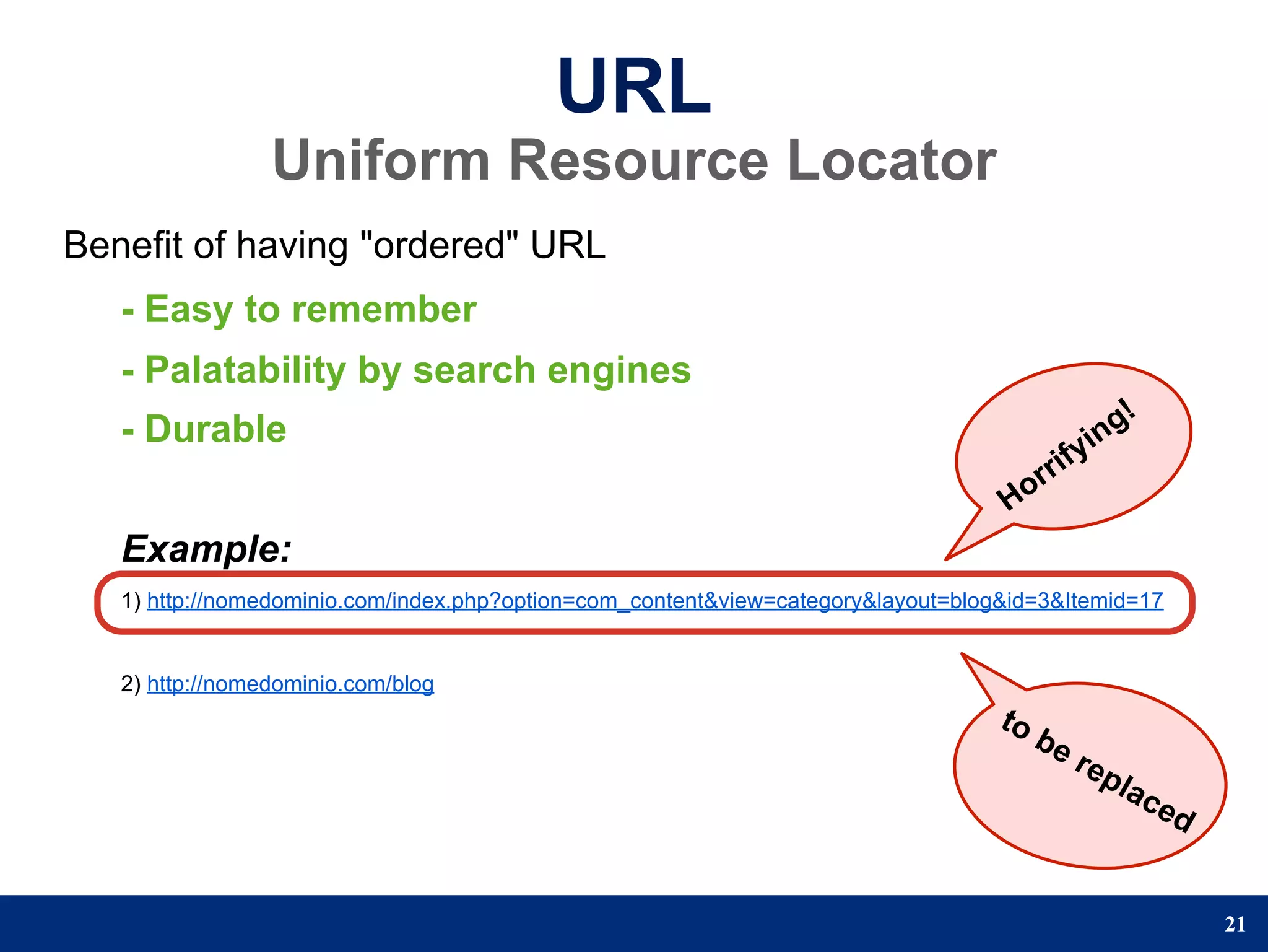 URL
                 Uniform Resource Locator
Benefit of having "ordered" URL
   - Easy to remember
   - Palatability by search engines
   - Durable                                                                                      n g!
                                                                                              yi
                                                                                        r rif
                                                                                   Ho
   Example:
   1) http://nomedominio.com/index.php?option=com_content&view=category&layout=blog&id=3&Itemid=17


   2) http://nomedominio.com/blog
                                                                                   to
                                                                                        be
                                                                                             rep
                                                                                                   lac
                                                                                                         ed


                                                                                                              21
 