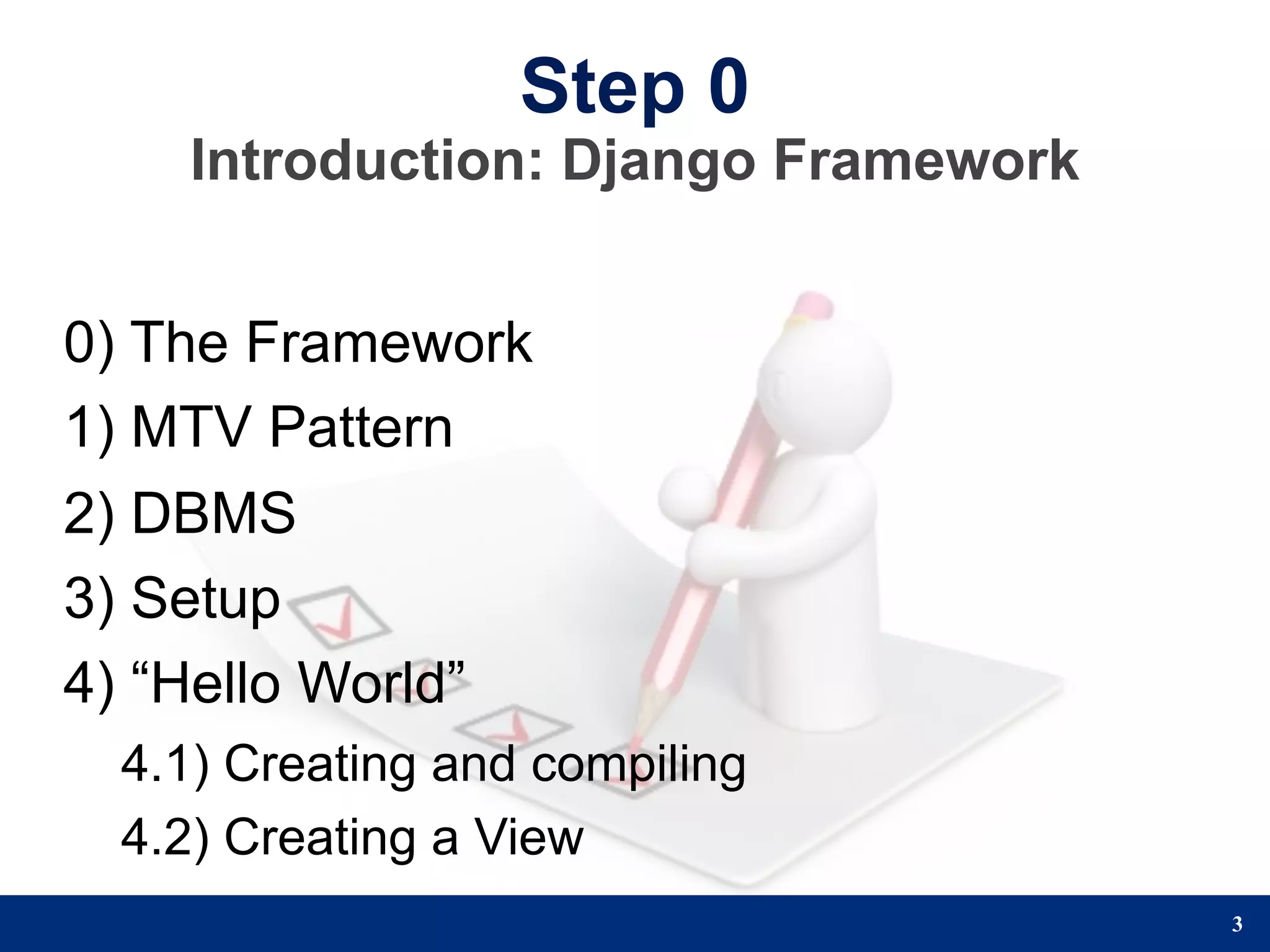 Step 0
    Introduction: Django Framework


0) The Framework
1) MTV Pattern
2) DBMS
3) Setup
4) “Hello World”
 4.1) Creating and compiling
 4.2) Creating a View
                                     3
 