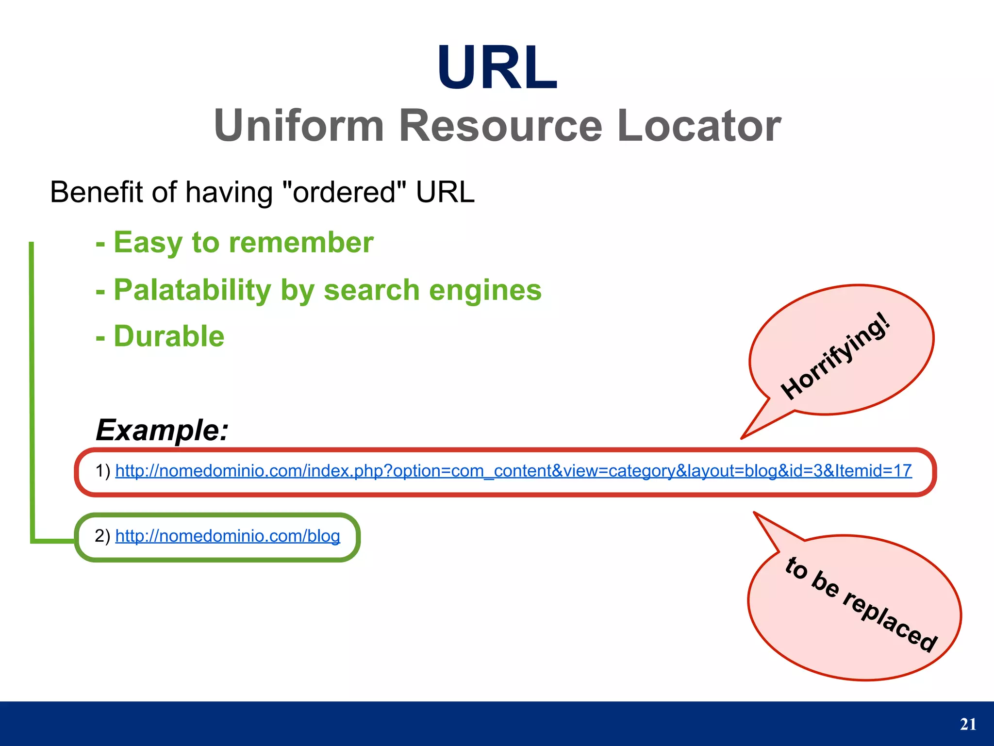 URL
                 Uniform Resource Locator
Benefit of having "ordered" URL
   - Easy to remember
   - Palatability by search engines
   - Durable                                                                                      n g!
                                                                                              yi
                                                                                        r rif
                                                                                   Ho
   Example:
   1) http://nomedominio.com/index.php?option=com_content&view=category&layout=blog&id=3&Itemid=17


   2) http://nomedominio.com/blog
                                                                                   to
                                                                                        be
                                                                                             rep
                                                                                                   lac
                                                                                                         ed


                                                                                                              21
 