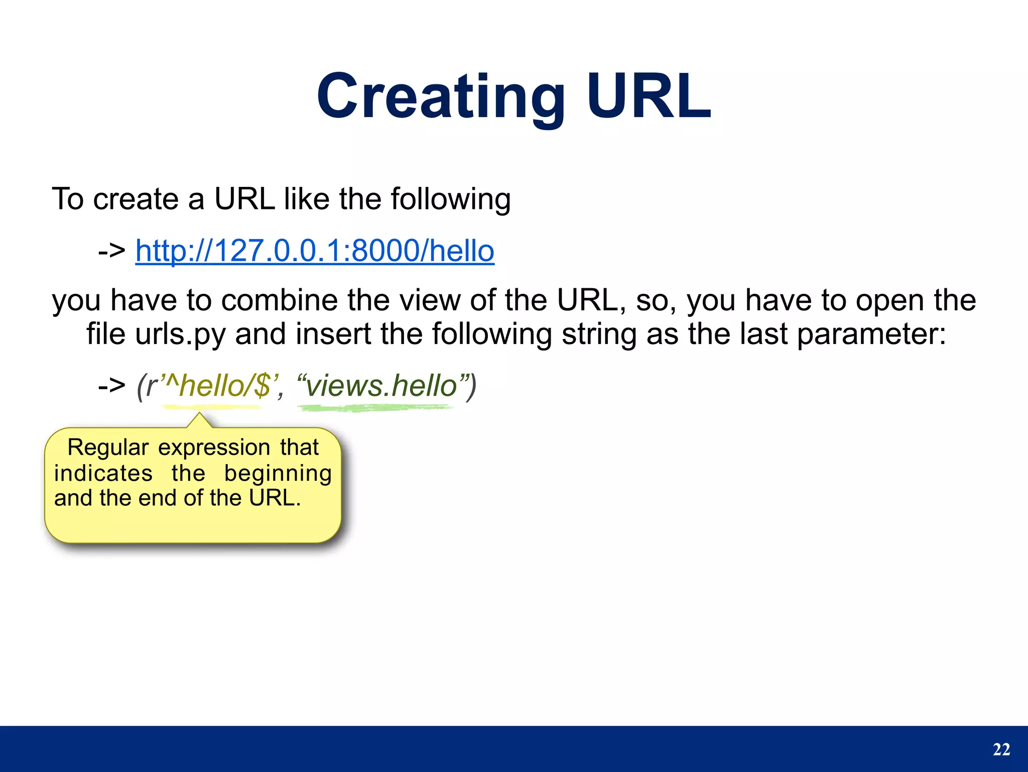 Creating URL
To create a URL like the following
   -> http://127.0.0.1:8000/hello
you have to combine the view of the URL, so, you have to open the
  file urls.py and insert the following string as the last parameter:
   -> (r’^hello/$’, “views.hello”)
  Regular expression that
indicates the beginning
and the end of the URL.




                                                                        22
 