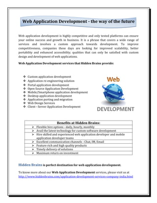Web Application Development - the way of the future


Web application development is highly competitive and only tested platforms can ensure
your online success and growth in business. It is a phrase that covers a wide range of
services and involves a custom approach towards development. To improve
competitiveness, companies these days are looking for improved scalability, better
portability and enhanced accessibility; qualities that can only be satisfied with custom
design and development of web applications.

Web Application Development services that Hidden Brains provide:



      Custom application development
      Application re-engineering solution
      Portal application development
      Open Source Application Development
      Mobile/Smartphone application development
      Desktop application development
      Application porting and migration
      Web Design Services
      Client - Server Application Development




                            Benefits at Hidden Brains:
          Flexible hire options - daily, hourly, monthly
          Avail the latest technology for custom software development
          Hire skilled and experienced web application developer and mobile
           application developer teams
          Excellent communication channels - Chat, IM, Email
          Feature rich and high quality products
          Timely delivery of solutions
          Maximum return on investment


Hidden Brains is perfect destination for web application development.

To know more about our Web Application Development services, please visit us at
http://www.hiddenbrains.com/application-development-services-company-india.html
 