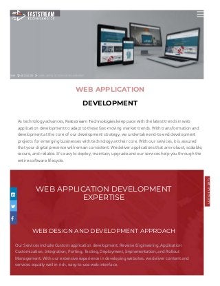 OME SERVICES WEB-APPLICATION-DEVELOPMENT
WEB APPLICATION DEVELOPMENT
EXPERTISE
WEB DESIGN AND DEVELOPMENT APPROACH
Our Services include Custom application development, Reverse Engineering, Application
Customization, Integration, Porting, Testing, Deployment, Implementation, and Rollout
Management. With our extensive experience in developing websites, we deliver content and
services equally well in rich, easy-to-use web interface.
WEB APPLICATION
DEVELOPMENT
As technology advances, Faststream Technologies keep pace with the latest trends in web
application development to adapt to these fast-moving market trends. With transformation and
development at the core of our development strategy, we undertake end-to-end development
projects for emerging businesses with technology at their core. With our services, it is assured
that your digital presence will remain consistent. We deliver applications that are robust, scalable,
secure, and reliable. It’s easy to deploy, maintain, upgrade and our services help you through the
entire software lifecycle.



GetinTouch
 