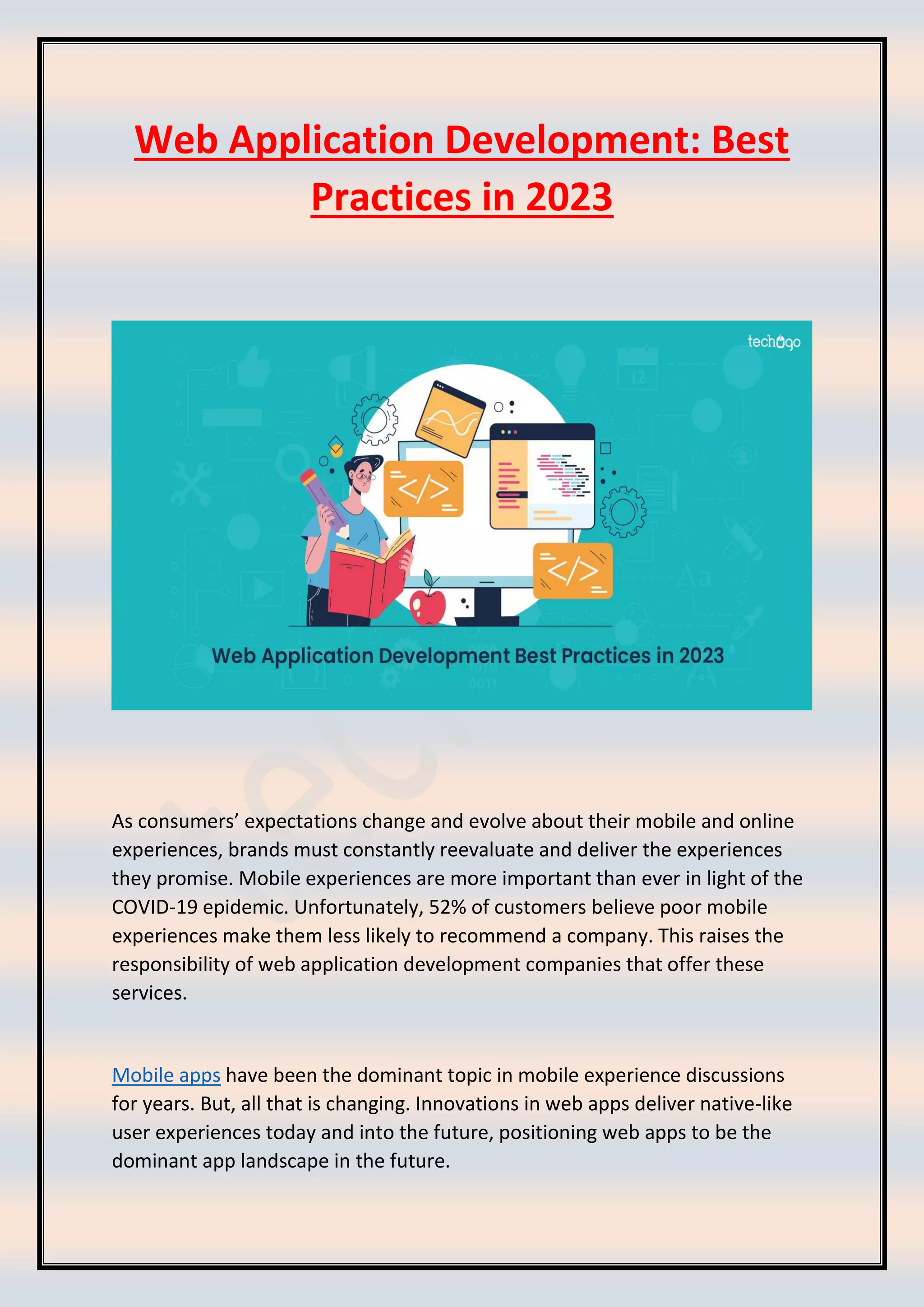 Web Application Development: Best
Practices in 2023
As consumers’ expectations change and evolve about their mobile and online
experiences, brands must constantly reevaluate and deliver the experiences
they promise. Mobile experiences are more important than ever in light of the
COVID-19 epidemic. Unfortunately, 52% of customers believe poor mobile
experiences make them less likely to recommend a company. This raises the
responsibility of web application development companies that offer these
services.
Mobile apps have been the dominant topic in mobile experience discussions
for years. But, all that is changing. Innovations in web apps deliver native-like
user experiences today and into the future, positioning web apps to be the
dominant app landscape in the future.
 