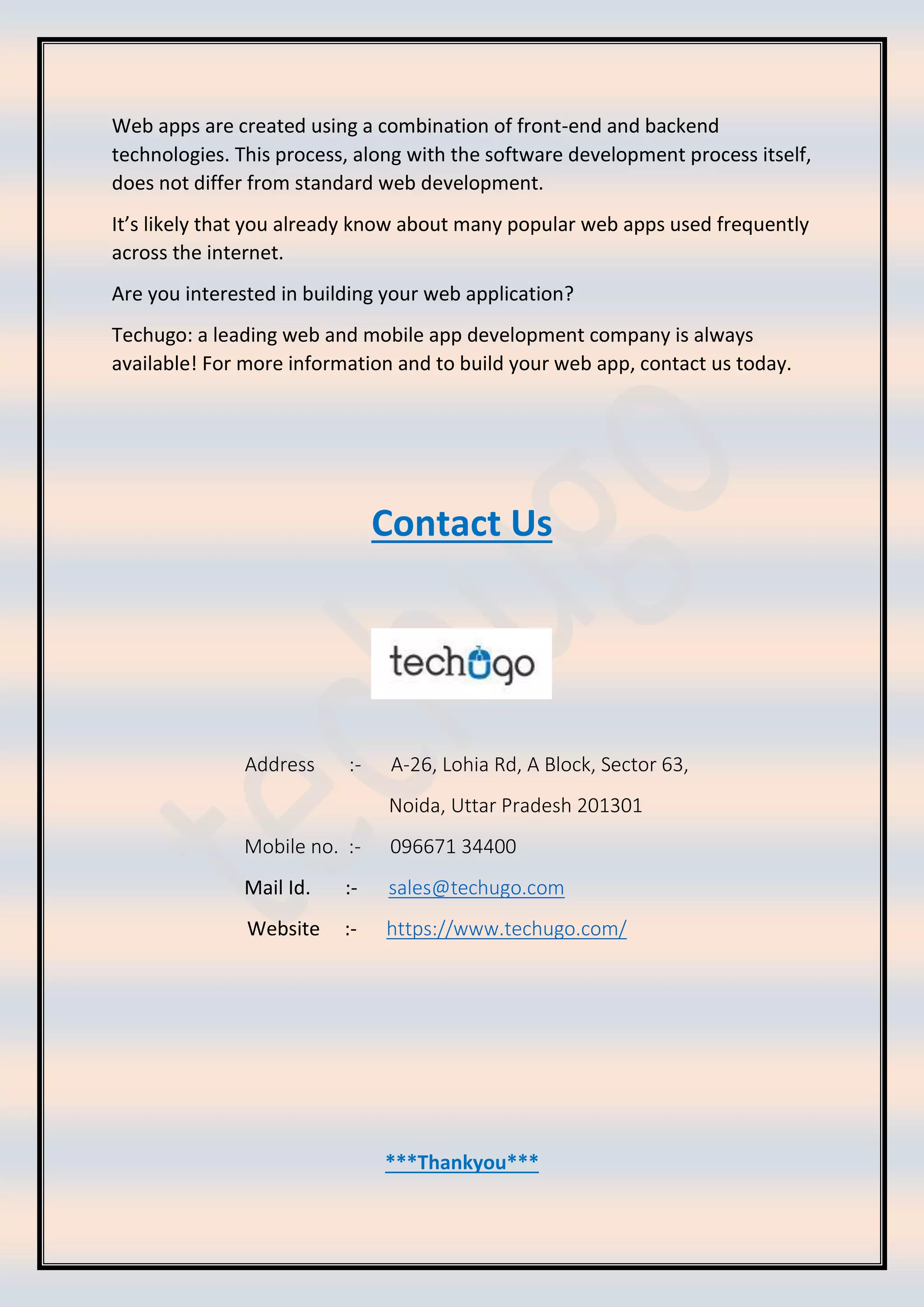 Web apps are created using a combination of front-end and backend
technologies. This process, along with the software development process itself,
does not differ from standard web development.
It’s likely that you already know about many popular web apps used frequently
across the internet.
Are you interested in building your web application?
Techugo: a leading web and mobile app development company is always
available! For more information and to build your web app, contact us today.
Contact Us
Address :- A-26, Lohia Rd, A Block, Sector 63,
Noida, Uttar Pradesh 201301
Mobile no. :- 096671 34400
Mail Id. :- sales@techugo.com
Website :- https://www.techugo.com/
***Thankyou***
 