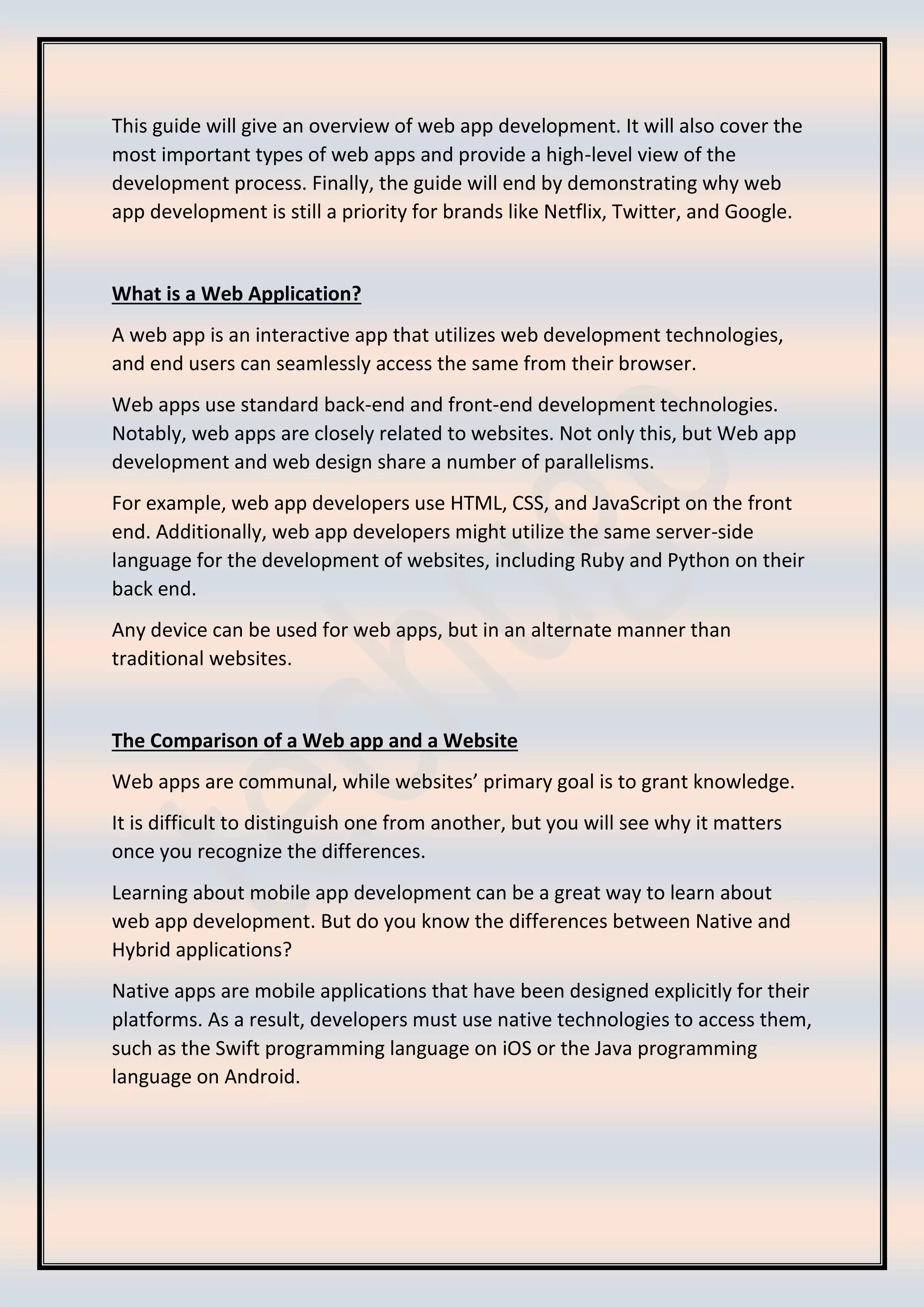This guide will give an overview of web app development. It will also cover the
most important types of web apps and provide a high-level view of the
development process. Finally, the guide will end by demonstrating why web
app development is still a priority for brands like Netflix, Twitter, and Google.
What is a Web Application?
A web app is an interactive app that utilizes web development technologies,
and end users can seamlessly access the same from their browser.
Web apps use standard back-end and front-end development technologies.
Notably, web apps are closely related to websites. Not only this, but Web app
development and web design share a number of parallelisms.
For example, web app developers use HTML, CSS, and JavaScript on the front
end. Additionally, web app developers might utilize the same server-side
language for the development of websites, including Ruby and Python on their
back end.
Any device can be used for web apps, but in an alternate manner than
traditional websites.
The Comparison of a Web app and a Website
Web apps are communal, while websites’ primary goal is to grant knowledge.
It is difficult to distinguish one from another, but you will see why it matters
once you recognize the differences.
Learning about mobile app development can be a great way to learn about
web app development. But do you know the differences between Native and
Hybrid applications?
Native apps are mobile applications that have been designed explicitly for their
platforms. As a result, developers must use native technologies to access them,
such as the Swift programming language on iOS or the Java programming
language on Android.
 