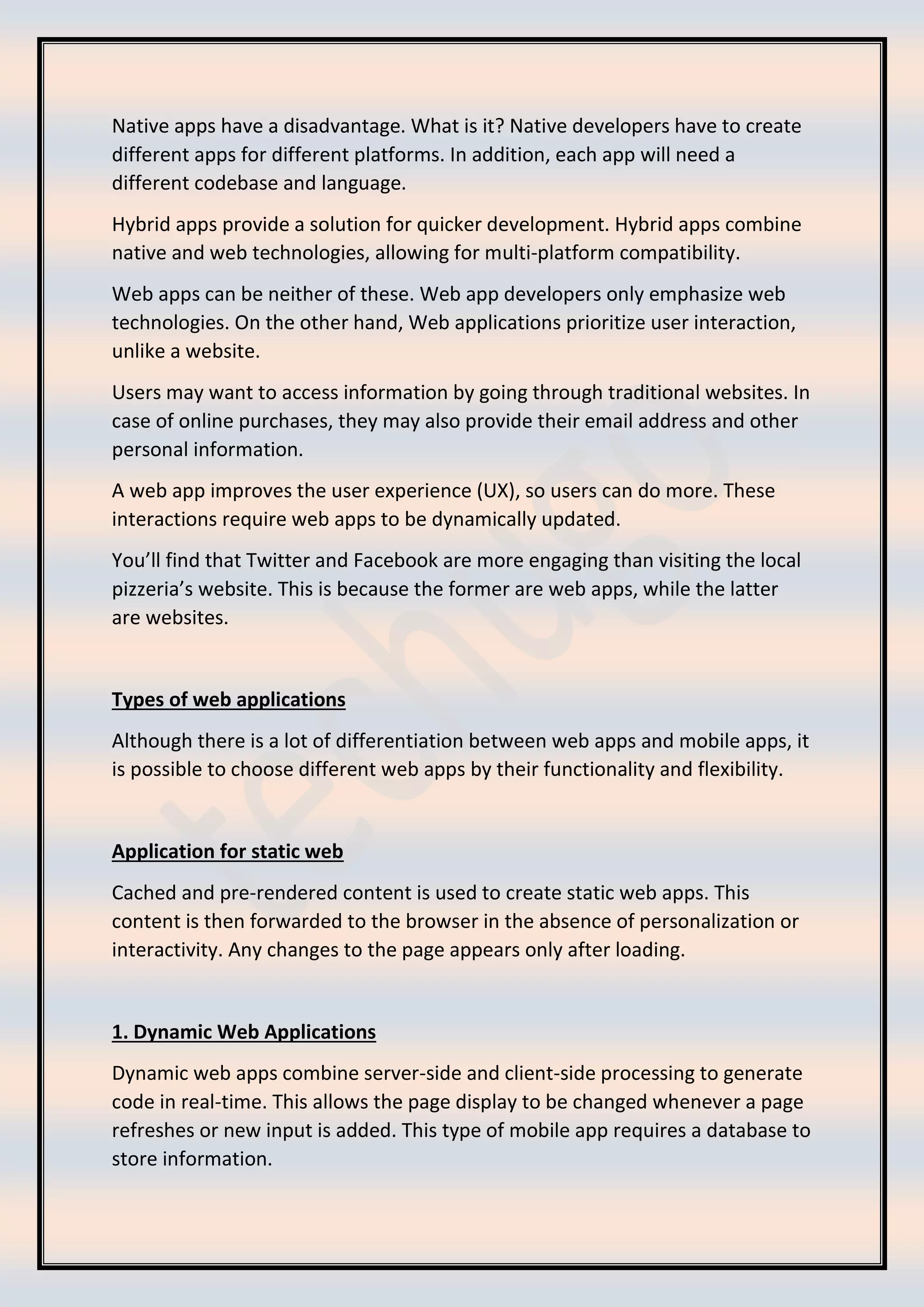 Native apps have a disadvantage. What is it? Native developers have to create
different apps for different platforms. In addition, each app will need a
different codebase and language.
Hybrid apps provide a solution for quicker development. Hybrid apps combine
native and web technologies, allowing for multi-platform compatibility.
Web apps can be neither of these. Web app developers only emphasize web
technologies. On the other hand, Web applications prioritize user interaction,
unlike a website.
Users may want to access information by going through traditional websites. In
case of online purchases, they may also provide their email address and other
personal information.
A web app improves the user experience (UX), so users can do more. These
interactions require web apps to be dynamically updated.
You’ll find that Twitter and Facebook are more engaging than visiting the local
pizzeria’s website. This is because the former are web apps, while the latter
are websites.
Types of web applications
Although there is a lot of differentiation between web apps and mobile apps, it
is possible to choose different web apps by their functionality and flexibility.
Application for static web
Cached and pre-rendered content is used to create static web apps. This
content is then forwarded to the browser in the absence of personalization or
interactivity. Any changes to the page appears only after loading.
1. Dynamic Web Applications
Dynamic web apps combine server-side and client-side processing to generate
code in real-time. This allows the page display to be changed whenever a page
refreshes or new input is added. This type of mobile app requires a database to
store information.
 