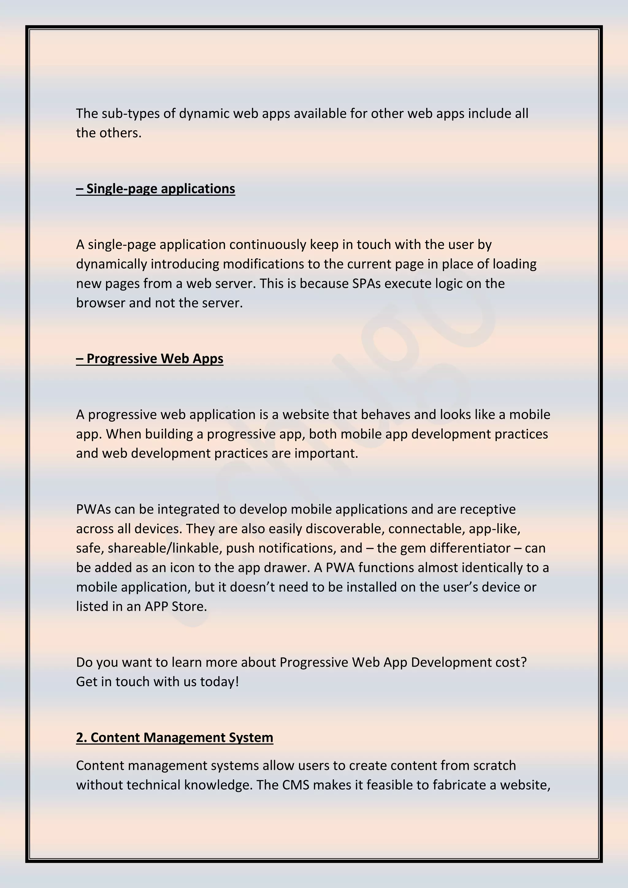 The sub-types of dynamic web apps available for other web apps include all
the others.
– Single-page applications
A single-page application continuously keep in touch with the user by
dynamically introducing modifications to the current page in place of loading
new pages from a web server. This is because SPAs execute logic on the
browser and not the server.
– Progressive Web Apps
A progressive web application is a website that behaves and looks like a mobile
app. When building a progressive app, both mobile app development practices
and web development practices are important.
PWAs can be integrated to develop mobile applications and are receptive
across all devices. They are also easily discoverable, connectable, app-like,
safe, shareable/linkable, push notifications, and – the gem differentiator – can
be added as an icon to the app drawer. A PWA functions almost identically to a
mobile application, but it doesn’t need to be installed on the user’s device or
listed in an APP Store.
Do you want to learn more about Progressive Web App Development cost?
Get in touch with us today!
2. Content Management System
Content management systems allow users to create content from scratch
without technical knowledge. The CMS makes it feasible to fabricate a website,
 