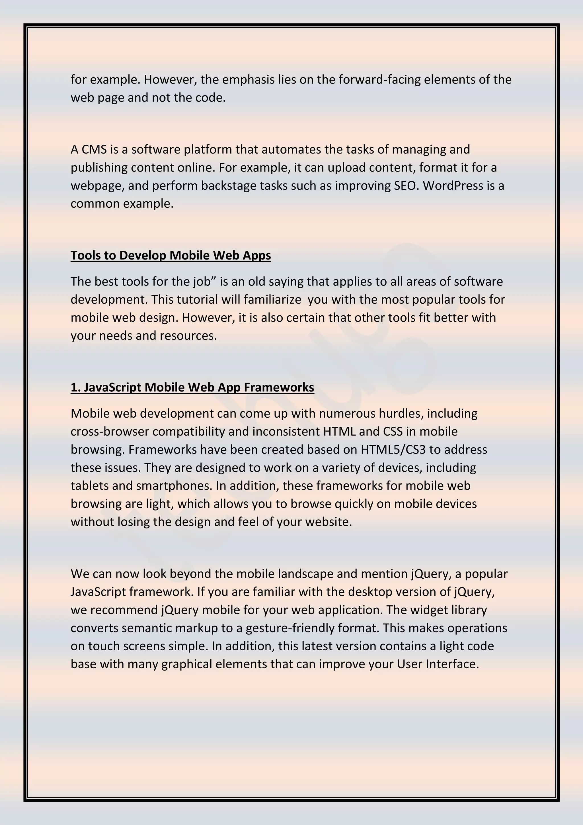 for example. However, the emphasis lies on the forward-facing elements of the
web page and not the code.
A CMS is a software platform that automates the tasks of managing and
publishing content online. For example, it can upload content, format it for a
webpage, and perform backstage tasks such as improving SEO. WordPress is a
common example.
Tools to Develop Mobile Web Apps
The best tools for the job” is an old saying that applies to all areas of software
development. This tutorial will familiarize you with the most popular tools for
mobile web design. However, it is also certain that other tools fit better with
your needs and resources.
1. JavaScript Mobile Web App Frameworks
Mobile web development can come up with numerous hurdles, including
cross-browser compatibility and inconsistent HTML and CSS in mobile
browsing. Frameworks have been created based on HTML5/CS3 to address
these issues. They are designed to work on a variety of devices, including
tablets and smartphones. In addition, these frameworks for mobile web
browsing are light, which allows you to browse quickly on mobile devices
without losing the design and feel of your website.
We can now look beyond the mobile landscape and mention jQuery, a popular
JavaScript framework. If you are familiar with the desktop version of jQuery,
we recommend jQuery mobile for your web application. The widget library
converts semantic markup to a gesture-friendly format. This makes operations
on touch screens simple. In addition, this latest version contains a light code
base with many graphical elements that can improve your User Interface.
 