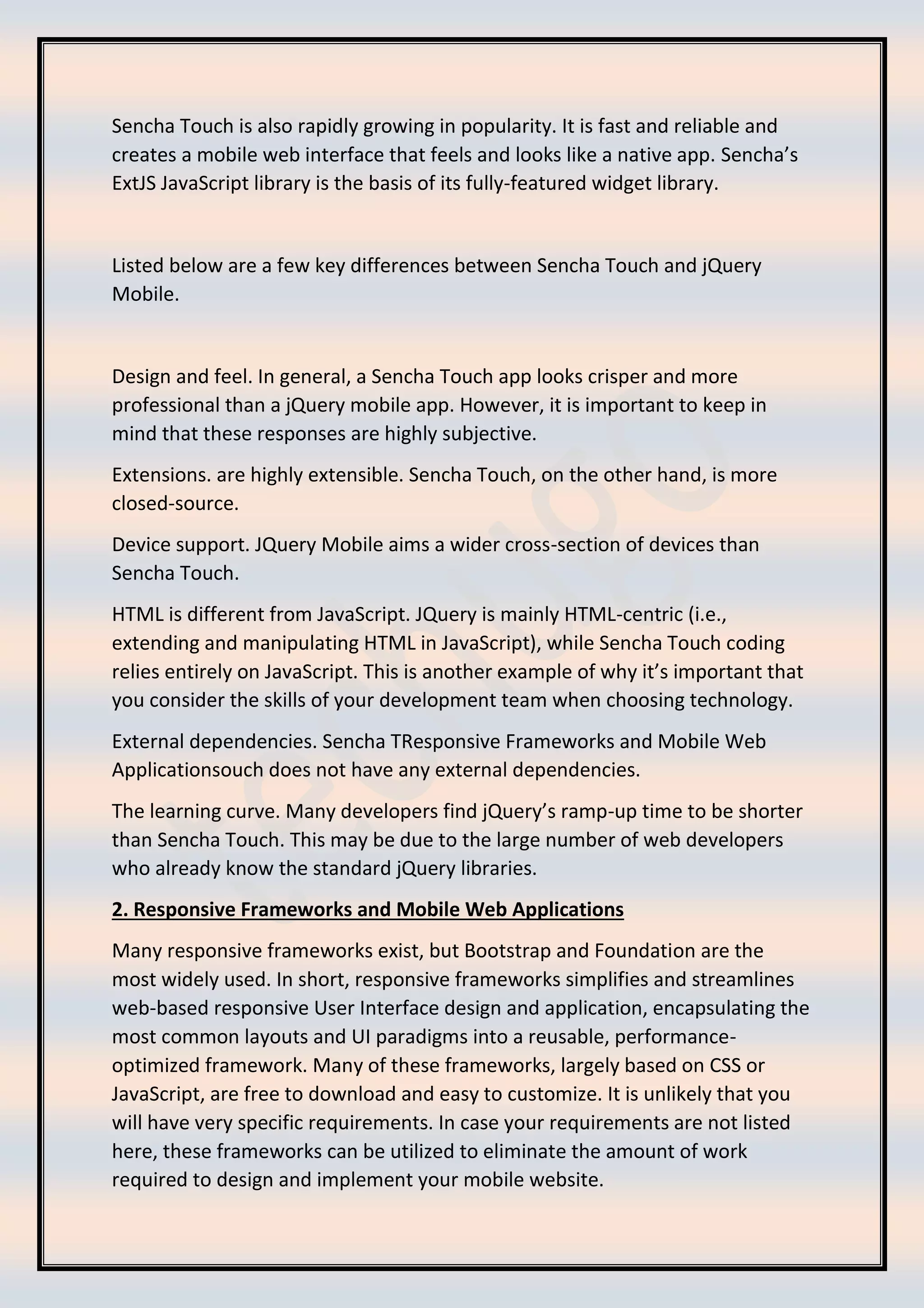 Sencha Touch is also rapidly growing in popularity. It is fast and reliable and
creates a mobile web interface that feels and looks like a native app. Sencha’s
ExtJS JavaScript library is the basis of its fully-featured widget library.
Listed below are a few key differences between Sencha Touch and jQuery
Mobile.
Design and feel. In general, a Sencha Touch app looks crisper and more
professional than a jQuery mobile app. However, it is important to keep in
mind that these responses are highly subjective.
Extensions. are highly extensible. Sencha Touch, on the other hand, is more
closed-source.
Device support. JQuery Mobile aims a wider cross-section of devices than
Sencha Touch.
HTML is different from JavaScript. JQuery is mainly HTML-centric (i.e.,
extending and manipulating HTML in JavaScript), while Sencha Touch coding
relies entirely on JavaScript. This is another example of why it’s important that
you consider the skills of your development team when choosing technology.
External dependencies. Sencha TResponsive Frameworks and Mobile Web
Applicationsouch does not have any external dependencies.
The learning curve. Many developers find jQuery’s ramp-up time to be shorter
than Sencha Touch. This may be due to the large number of web developers
who already know the standard jQuery libraries.
2. Responsive Frameworks and Mobile Web Applications
Many responsive frameworks exist, but Bootstrap and Foundation are the
most widely used. In short, responsive frameworks simplifies and streamlines
web-based responsive User Interface design and application, encapsulating the
most common layouts and UI paradigms into a reusable, performance-
optimized framework. Many of these frameworks, largely based on CSS or
JavaScript, are free to download and easy to customize. It is unlikely that you
will have very specific requirements. In case your requirements are not listed
here, these frameworks can be utilized to eliminate the amount of work
required to design and implement your mobile website.
 