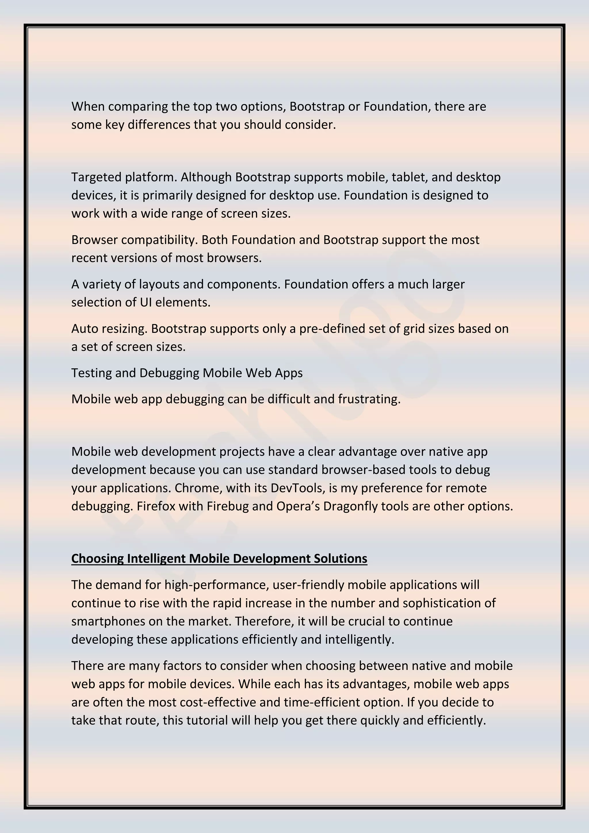 When comparing the top two options, Bootstrap or Foundation, there are
some key differences that you should consider.
Targeted platform. Although Bootstrap supports mobile, tablet, and desktop
devices, it is primarily designed for desktop use. Foundation is designed to
work with a wide range of screen sizes.
Browser compatibility. Both Foundation and Bootstrap support the most
recent versions of most browsers.
A variety of layouts and components. Foundation offers a much larger
selection of UI elements.
Auto resizing. Bootstrap supports only a pre-defined set of grid sizes based on
a set of screen sizes.
Testing and Debugging Mobile Web Apps
Mobile web app debugging can be difficult and frustrating.
Mobile web development projects have a clear advantage over native app
development because you can use standard browser-based tools to debug
your applications. Chrome, with its DevTools, is my preference for remote
debugging. Firefox with Firebug and Opera’s Dragonfly tools are other options.
Choosing Intelligent Mobile Development Solutions
The demand for high-performance, user-friendly mobile applications will
continue to rise with the rapid increase in the number and sophistication of
smartphones on the market. Therefore, it will be crucial to continue
developing these applications efficiently and intelligently.
There are many factors to consider when choosing between native and mobile
web apps for mobile devices. While each has its advantages, mobile web apps
are often the most cost-effective and time-efficient option. If you decide to
take that route, this tutorial will help you get there quickly and efficiently.
 