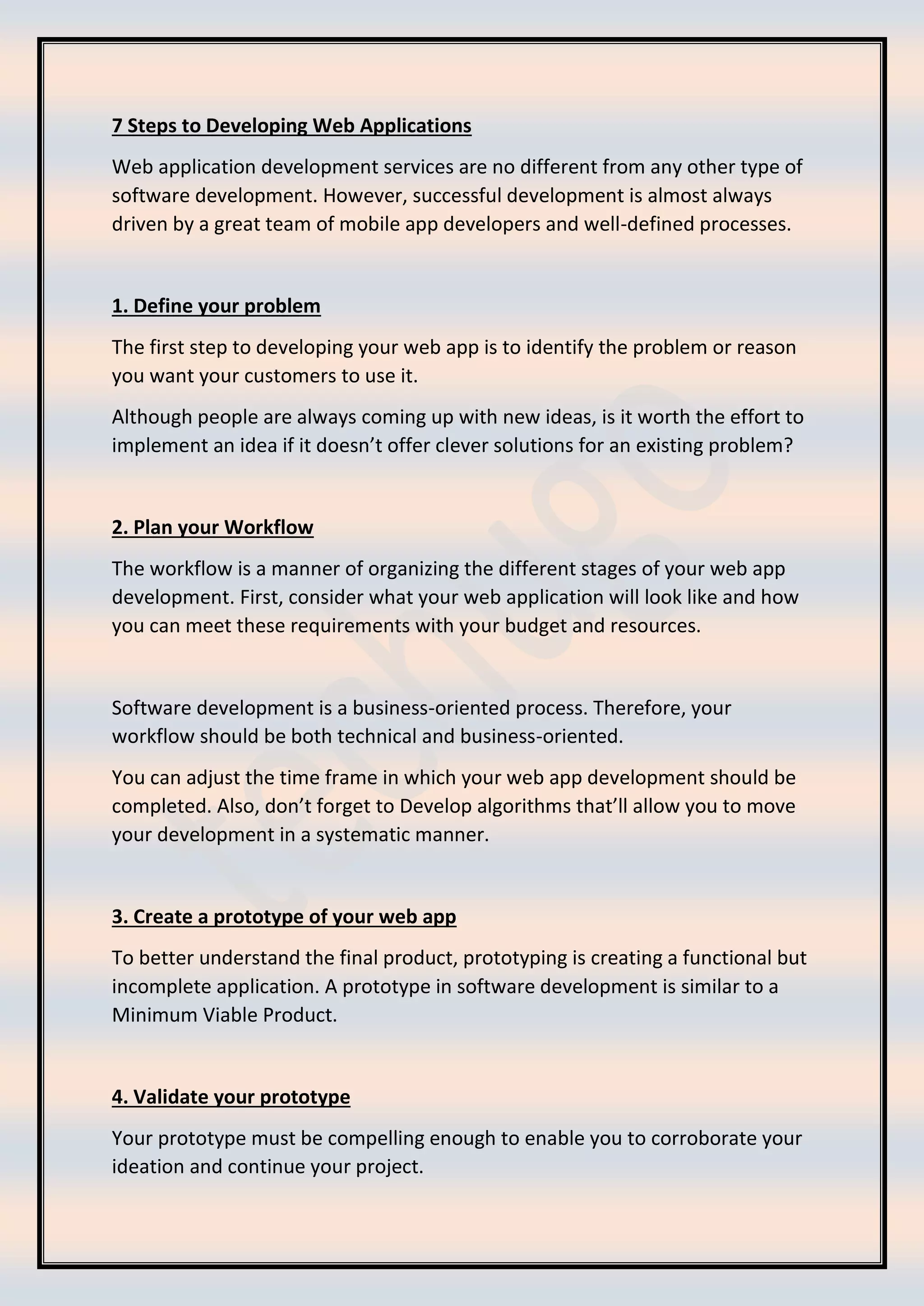 7 Steps to Developing Web Applications
Web application development services are no different from any other type of
software development. However, successful development is almost always
driven by a great team of mobile app developers and well-defined processes.
1. Define your problem
The first step to developing your web app is to identify the problem or reason
you want your customers to use it.
Although people are always coming up with new ideas, is it worth the effort to
implement an idea if it doesn’t offer clever solutions for an existing problem?
2. Plan your Workflow
The workflow is a manner of organizing the different stages of your web app
development. First, consider what your web application will look like and how
you can meet these requirements with your budget and resources.
Software development is a business-oriented process. Therefore, your
workflow should be both technical and business-oriented.
You can adjust the time frame in which your web app development should be
completed. Also, don’t forget to Develop algorithms that’ll allow you to move
your development in a systematic manner.
3. Create a prototype of your web app
To better understand the final product, prototyping is creating a functional but
incomplete application. A prototype in software development is similar to a
Minimum Viable Product.
4. Validate your prototype
Your prototype must be compelling enough to enable you to corroborate your
ideation and continue your project.
 