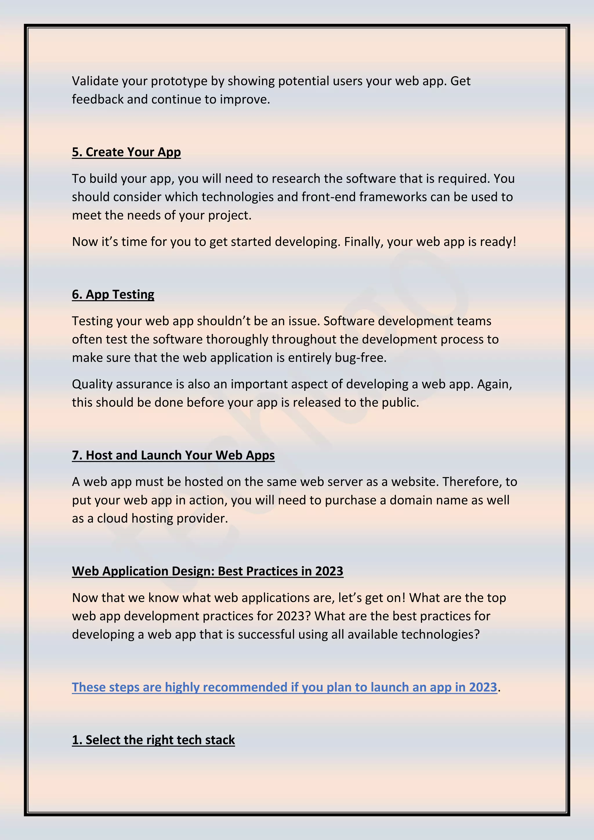 Validate your prototype by showing potential users your web app. Get
feedback and continue to improve.
5. Create Your App
To build your app, you will need to research the software that is required. You
should consider which technologies and front-end frameworks can be used to
meet the needs of your project.
Now it’s time for you to get started developing. Finally, your web app is ready!
6. App Testing
Testing your web app shouldn’t be an issue. Software development teams
often test the software thoroughly throughout the development process to
make sure that the web application is entirely bug-free.
Quality assurance is also an important aspect of developing a web app. Again,
this should be done before your app is released to the public.
7. Host and Launch Your Web Apps
A web app must be hosted on the same web server as a website. Therefore, to
put your web app in action, you will need to purchase a domain name as well
as a cloud hosting provider.
Web Application Design: Best Practices in 2023
Now that we know what web applications are, let’s get on! What are the top
web app development practices for 2023? What are the best practices for
developing a web app that is successful using all available technologies?
These steps are highly recommended if you plan to launch an app in 2023.
1. Select the right tech stack
 