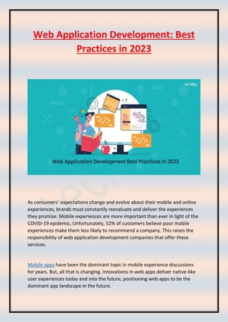 Web Application Development: Best
Practices in 2023
As consumers’ expectations change and evolve about their mobile and online
experiences, brands must constantly reevaluate and deliver the experiences
they promise. Mobile experiences are more important than ever in light of the
COVID-19 epidemic. Unfortunately, 52% of customers believe poor mobile
experiences make them less likely to recommend a company. This raises the
responsibility of web application development companies that offer these
services.
Mobile apps have been the dominant topic in mobile experience discussions
for years. But, all that is changing. Innovations in web apps deliver native-like
user experiences today and into the future, positioning web apps to be the
dominant app landscape in the future.
 