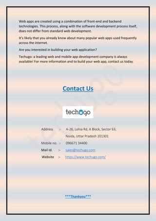 Web apps are created using a combination of front-end and backend
technologies. This process, along with the software development process itself,
does not differ from standard web development.
It’s likely that you already know about many popular web apps used frequently
across the internet.
Are you interested in building your web application?
Techugo: a leading web and mobile app development company is always
available! For more information and to build your web app, contact us today.
Contact Us
Address :- A-26, Lohia Rd, A Block, Sector 63,
Noida, Uttar Pradesh 201301
Mobile no. :- 096671 34400
Mail Id. :- sales@techugo.com
Website :- https://www.techugo.com/
***Thankyou***
 