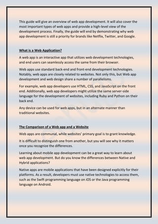 This guide will give an overview of web app development. It will also cover the
most important types of web apps and provide a high-level view of the
development process. Finally, the guide will end by demonstrating why web
app development is still a priority for brands like Netflix, Twitter, and Google.
What is a Web Application?
A web app is an interactive app that utilizes web development technologies,
and end users can seamlessly access the same from their browser.
Web apps use standard back-end and front-end development technologies.
Notably, web apps are closely related to websites. Not only this, but Web app
development and web design share a number of parallelisms.
For example, web app developers use HTML, CSS, and JavaScript on the front
end. Additionally, web app developers might utilize the same server-side
language for the development of websites, including Ruby and Python on their
back end.
Any device can be used for web apps, but in an alternate manner than
traditional websites.
The Comparison of a Web app and a Website
Web apps are communal, while websites’ primary goal is to grant knowledge.
It is difficult to distinguish one from another, but you will see why it matters
once you recognize the differences.
Learning about mobile app development can be a great way to learn about
web app development. But do you know the differences between Native and
Hybrid applications?
Native apps are mobile applications that have been designed explicitly for their
platforms. As a result, developers must use native technologies to access them,
such as the Swift programming language on iOS or the Java programming
language on Android.
 