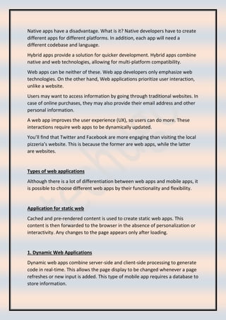 Native apps have a disadvantage. What is it? Native developers have to create
different apps for different platforms. In addition, each app will need a
different codebase and language.
Hybrid apps provide a solution for quicker development. Hybrid apps combine
native and web technologies, allowing for multi-platform compatibility.
Web apps can be neither of these. Web app developers only emphasize web
technologies. On the other hand, Web applications prioritize user interaction,
unlike a website.
Users may want to access information by going through traditional websites. In
case of online purchases, they may also provide their email address and other
personal information.
A web app improves the user experience (UX), so users can do more. These
interactions require web apps to be dynamically updated.
You’ll find that Twitter and Facebook are more engaging than visiting the local
pizzeria’s website. This is because the former are web apps, while the latter
are websites.
Types of web applications
Although there is a lot of differentiation between web apps and mobile apps, it
is possible to choose different web apps by their functionality and flexibility.
Application for static web
Cached and pre-rendered content is used to create static web apps. This
content is then forwarded to the browser in the absence of personalization or
interactivity. Any changes to the page appears only after loading.
1. Dynamic Web Applications
Dynamic web apps combine server-side and client-side processing to generate
code in real-time. This allows the page display to be changed whenever a page
refreshes or new input is added. This type of mobile app requires a database to
store information.
 