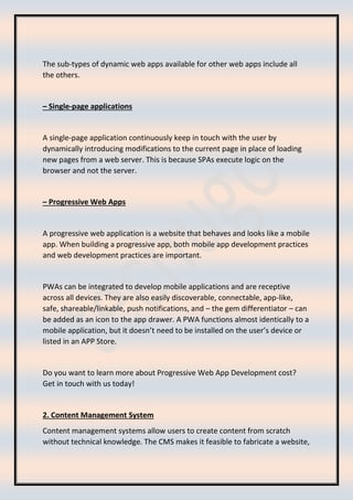 The sub-types of dynamic web apps available for other web apps include all
the others.
– Single-page applications
A single-page application continuously keep in touch with the user by
dynamically introducing modifications to the current page in place of loading
new pages from a web server. This is because SPAs execute logic on the
browser and not the server.
– Progressive Web Apps
A progressive web application is a website that behaves and looks like a mobile
app. When building a progressive app, both mobile app development practices
and web development practices are important.
PWAs can be integrated to develop mobile applications and are receptive
across all devices. They are also easily discoverable, connectable, app-like,
safe, shareable/linkable, push notifications, and – the gem differentiator – can
be added as an icon to the app drawer. A PWA functions almost identically to a
mobile application, but it doesn’t need to be installed on the user’s device or
listed in an APP Store.
Do you want to learn more about Progressive Web App Development cost?
Get in touch with us today!
2. Content Management System
Content management systems allow users to create content from scratch
without technical knowledge. The CMS makes it feasible to fabricate a website,
 