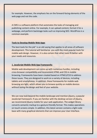 for example. However, the emphasis lies on the forward-facing elements of the
web page and not the code.
A CMS is a software platform that automates the tasks of managing and
publishing content online. For example, it can upload content, format it for a
webpage, and perform backstage tasks such as improving SEO. WordPress is a
common example.
Tools to Develop Mobile Web Apps
The best tools for the job” is an old saying that applies to all areas of software
development. This tutorial will familiarize you with the most popular tools for
mobile web design. However, it is also certain that other tools fit better with
your needs and resources.
1. JavaScript Mobile Web App Frameworks
Mobile web development can come up with numerous hurdles, including
cross-browser compatibility and inconsistent HTML and CSS in mobile
browsing. Frameworks have been created based on HTML5/CS3 to address
these issues. They are designed to work on a variety of devices, including
tablets and smartphones. In addition, these frameworks for mobile web
browsing are light, which allows you to browse quickly on mobile devices
without losing the design and feel of your website.
We can now look beyond the mobile landscape and mention jQuery, a popular
JavaScript framework. If you are familiar with the desktop version of jQuery,
we recommend jQuery mobile for your web application. The widget library
converts semantic markup to a gesture-friendly format. This makes operations
on touch screens simple. In addition, this latest version contains a light code
base with many graphical elements that can improve your User Interface.
 